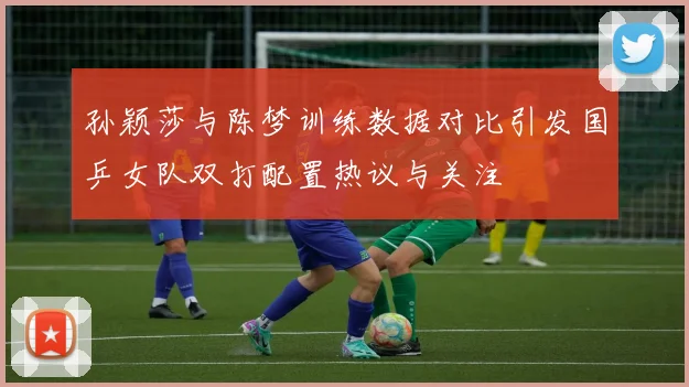 孙颖莎与陈梦训练数据对比引发国乒女队双打配置热议与关注